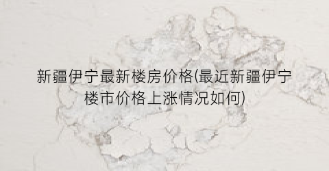 新疆伊宁最新楼房价格(最近新疆伊宁楼市价格上涨情况如何)