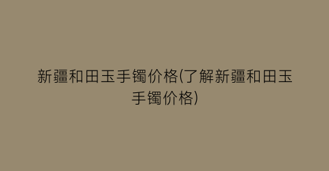 新疆和田玉手镯价格(了解新疆和田玉手镯价格)