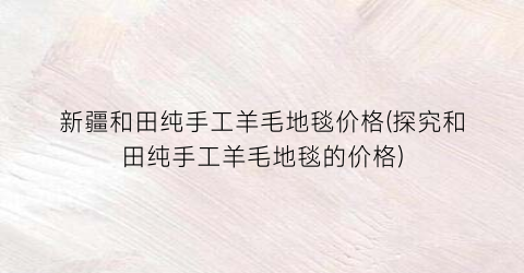 新疆和田纯手工羊毛地毯价格(探究和田纯手工羊毛地毯的价格)