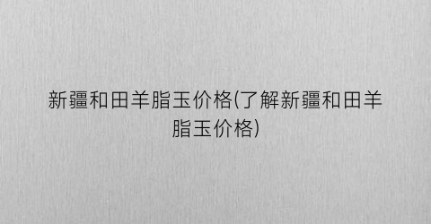 新疆和田羊脂玉价格(了解新疆和田羊脂玉价格)