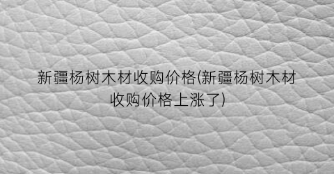 “新疆杨树木材收购价格(新疆杨树木材收购价格上涨了)