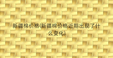 新疆棉价格(新疆棉价格近期出现了什么变化)