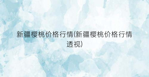 “新疆樱桃价格行情(新疆樱桃价格行情透视)