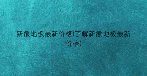 新象地板最新价格(了解新象地板最新价格)