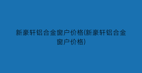 新豪轩铝合金窗户价格(新豪轩铝合金窗户价格)