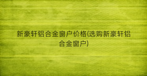 新豪轩铝合金窗户价格(选购新豪轩铝合金窗户)