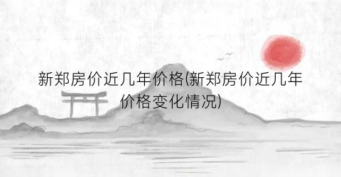 新郑房价近几年价格(新郑房价近几年价格变化情况)