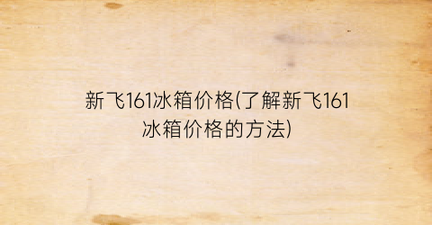 新飞161冰箱价格(了解新飞161冰箱价格的方法)