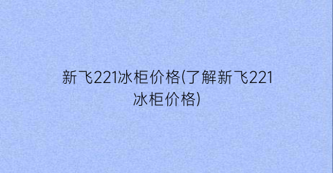 新飞221冰柜价格(了解新飞221冰柜价格)