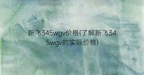 新飞345wgv价格(了解新飞345wgv的实际价格)
