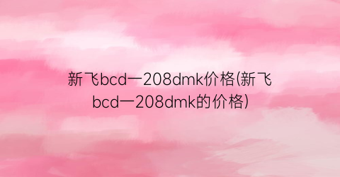 “新飞bcd一208dmk价格(新飞bcd一208dmk的价格)