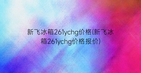 “新飞冰箱261ychg价格(新飞冰箱261ychg价格报价)