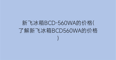 “新飞冰箱BCD-560WA的价格(了解新飞冰箱BCD560WA的价格)