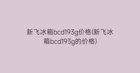 新飞冰箱bcd193g价格(新飞冰箱bcd193g的价格)