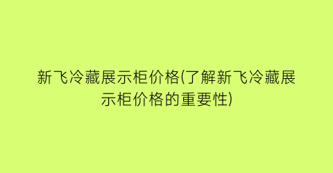 新飞冷藏展示柜价格(了解新飞冷藏展示柜价格的重要性)