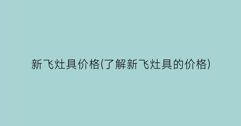 新飞灶具价格(了解新飞灶具的价格)