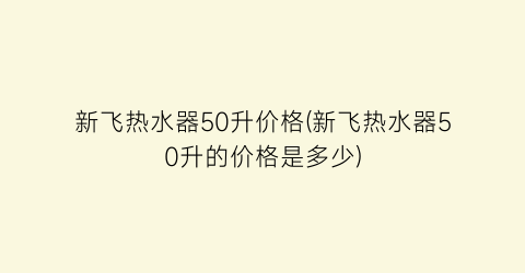 新飞热水器50升价格(新飞热水器50升的价格是多少)