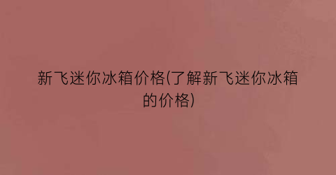 新飞迷你冰箱价格(了解新飞迷你冰箱的价格)