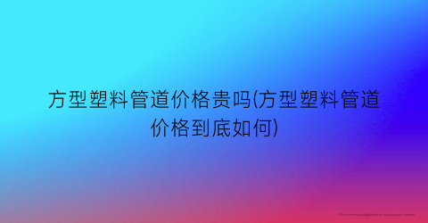 方型塑料管道价格贵吗(方型塑料管道价格到底如何)