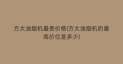 方太油烟机最贵价格(方太油烟机的最高价位是多少)
