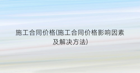 施工合同价格(施工合同价格影响因素及解决方法)