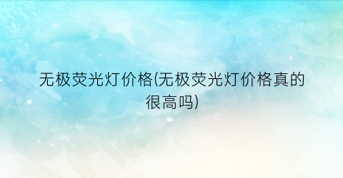 无极荧光灯价格(无极荧光灯价格真的很高吗)