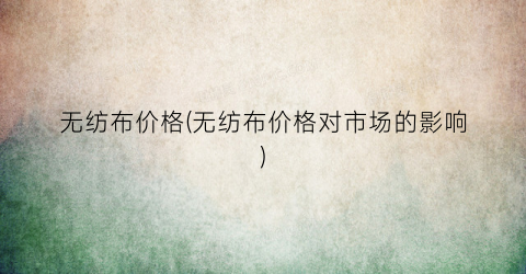 “无纺布价格(无纺布价格对市场的影响)