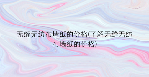 无缝无纺布墙纸的价格(了解无缝无纺布墙纸的价格)