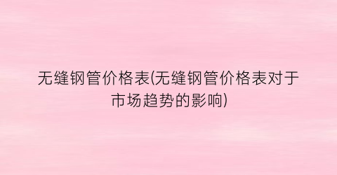 无缝钢管价格表(无缝钢管价格表对于市场趋势的影响)