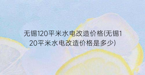 无锡120平米水电改造价格(无锡120平米水电改造价格是多少)