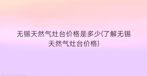 无锡天然气灶台价格是多少(了解无锡天然气灶台价格)
