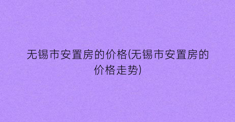 “无锡市安置房的价格(无锡市安置房的价格走势)