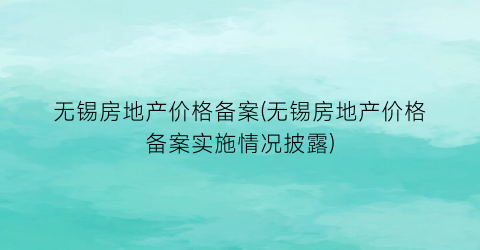 无锡房地产价格备案(无锡房地产价格备案实施情况披露)