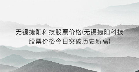 无锡捷阳科技股票价格(无锡捷阳科技股票价格今日突破历史新高)