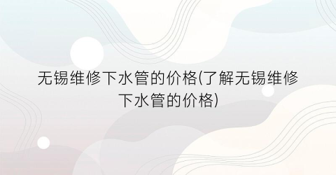 无锡维修下水管的价格(了解无锡维修下水管的价格)