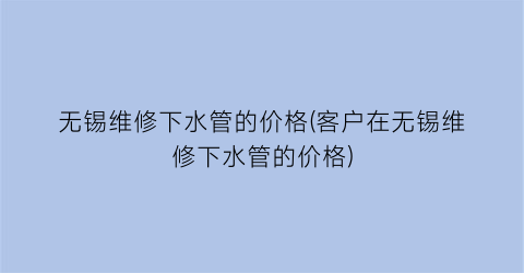无锡维修下水管的价格(客户在无锡维修下水管的价格)
