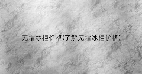 无霜冰柜价格(了解无霜冰柜价格)