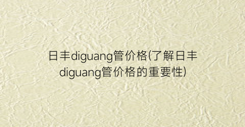 日丰diguang管价格(了解日丰diguang管价格的重要性)