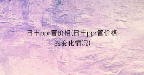 日丰ppr管价格(日丰ppr管价格的变化情况)