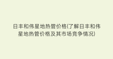 日丰和伟星地热管价格(了解日丰和伟星地热管价格及其市场竞争情况)