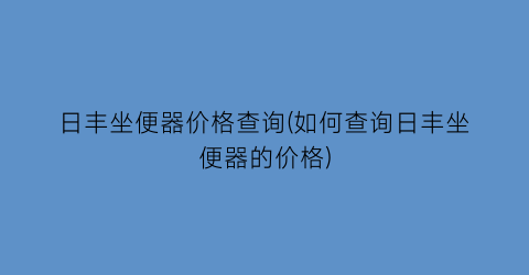 日丰坐便器价格查询(如何查询日丰坐便器的价格)