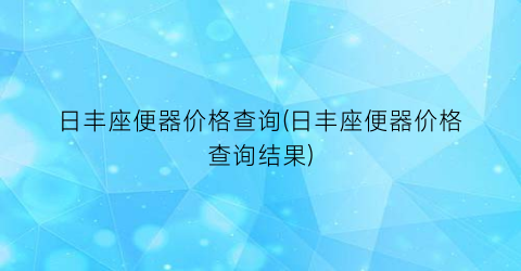 日丰座便器价格查询(日丰座便器价格查询结果)