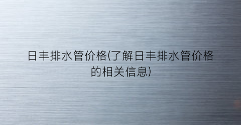 日丰排水管价格(了解日丰排水管价格的相关信息)