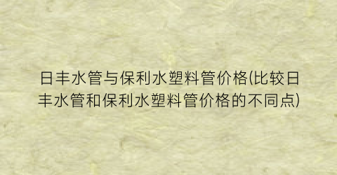 日丰水管与保利水塑料管价格(比较日丰水管和保利水塑料管价格的不同点)
