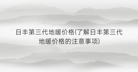 日丰第三代地暖价格(了解日丰第三代地暖价格的注意事项)