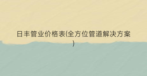 日丰管业价格表(全方位管道解决方案)