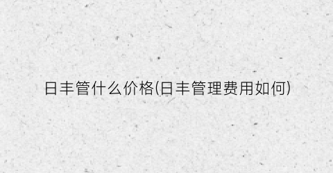 日丰管什么价格(日丰管理费用如何)