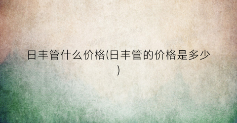 “日丰管什么价格(日丰管的价格是多少)