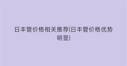 日丰管价格相关推荐(日丰管价格优势明显)