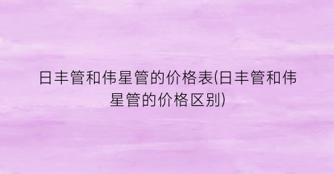 “日丰管和伟星管的价格表(日丰管和伟星管的价格区别)